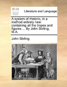 A System of Rhetoric, in a Method Entirely New: Containing All the Tropes and Figures ... by John Stirling, M.A - John Stirling