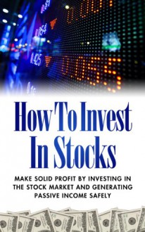 How To Invest In Stocks - Make Solid Profit By Investing In The Stock Market And Generating Passive Income Safely (How To Invest In Stocks, How To Make Passive Income) - Edward J. Ruben