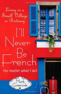 I'll Never Be French (no matter what I do): Living in a Small Village in Brittany - Mark Greenside