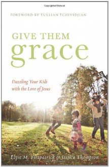 Give Them Grace: Dazzling Your Kids with the Love of Jesus - Elyse M. Fitzpatrick, Jessica Thompson, Tullian Tchividjian