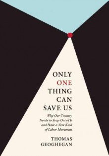 Only One Thing Can Save Us: Why Our Country Needs to Snap Out of It and Have a New Kind of Labor Movement - Thomas Geoghegan