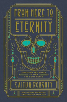 From Here to Eternity: Traveling the World to Find the Good Death - Caitlin Doughty