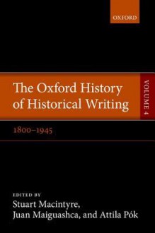 The Oxford History of Historical Writing: Volume 4: 1800-1945 - Stuart Macintyre, Juan Maiguashca, Attila Pók