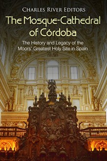 The Mosque-Cathedral of Córdoba: The History and Legacy of the Moors’ Greatest Holy Site in Spain - Charles River Editors