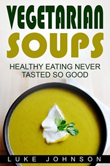 Vegetarian Soups: Healthy eating never tasted so good - Luke Johnson