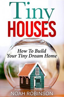 Tiny Houses: How to build Your Tiny Dream Home - Noah Robinson