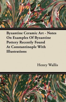 Byzantine Ceramic Art - Notes on Examples of Byzantine Pottery Recently Found at Constantinople with Illustrations - Henry Wallis