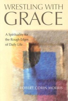 Wrestling with Grace: A Spirituality for the Rough Edges of Daily Life - Robert Corin Morris