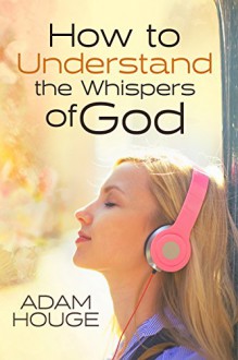 How to Understand the Whispers of God: Everything You Will Ever Need to Know to Hear God's voice and Understand His Will for Your Life - Adam Houge