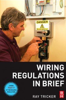 Wiring Regulations in Brief: A Complete Guide to the Requirements of the 16th Edition of the IEE Wiring Regulations, BS 7671 and Part P of the Buil - Ray Tricker