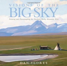 Visions of the Big Sky: Painting and Photographing the Northern Rocky Mountain West - Dan Flores