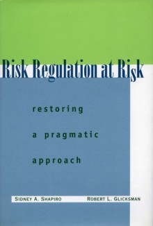 Risk Regulation at Risk: Restoring a Pragmatic Approach - Sidney A. Shapiro, Robert L. Glicksman, Robert Glicksman