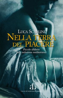 Nella terra del piacere. Piccolo alfabeto della seduzione mediterranea - Luca Scarlini