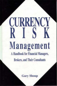 Currency Risk Management: A Handbook For Financial Managers, Brokers, And Their Consultants - Gary Shoup