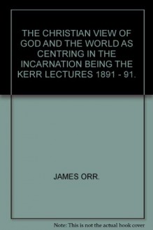 THE CHRISTIAN VIEW OF GOD AND THE WORLD AS CENTRING IN THE INCARNATION BEING THE KERR LECTURES 1891 - 91. - JAMES ORR.