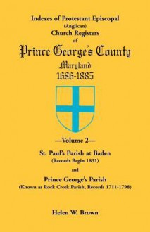 Indexes of Protestant Episcopal Anglican Church Registers of Prince George’s County, 1686-1885: St. Paul's Parish at Baden Records Begin 1831 & Prince ... As Rock Creek Parish, Records 1711-1798 - Helen W. Brown