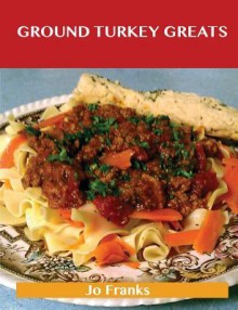 Ground Turkey Greats: Delicious Ground Turkey Recipes, the Top 67 Ground Turkey Recipes - Jo Franks