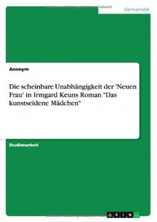 Die Scheinbare Unabhangigkeit Der 'Neuen Frau' in Irmgard Keuns Roman Das Kunstseidene Madchen (German Edition) - Antje Albert, Anonym