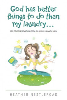 God Has Better Things to do Than My Laundry (and Other Observations by an Overly Dramatic Mom) - Heather Nestleroad