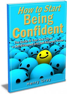 How to Start Being Confident: The Guide to Your New Life as a Self-Esteemed and Self-Assured Person - Henry Gray