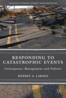 Responding to Catastrophic Events: Consequence Management and Policies (Initiatives in Strategic Studies: Issues and Policies) - Jeffrey A. Larsen