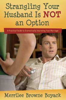 Strangling Your Husband Is NOT an Option: A Practical Guide to Dramatically Improving Your Marriage - Merrilee Boyack