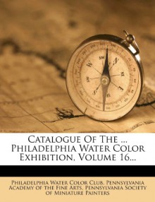 Catalogue Of The ... Philadelphia Water Color Exhibition, Volume 16... - Philadelphia Water Color Club, Pennsylvania Academy of the Fine Arts, Pennsylvania Society of Miniatu