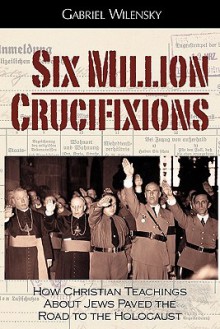 Six Million Crucifixions: How Christian Teachings about Jews Paved the Road to the Holocaust - Gabriel Wilensky, John K. Roth