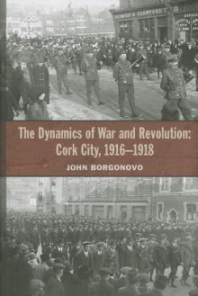 The Dynamics of War and Revolution: Cork City, 1916-1918 - John Borgonovo