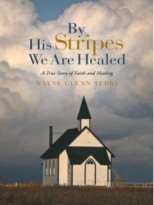 By His Stripes We Are Healed: A True Story of Faith and Healing - Wayne Glenn Terry