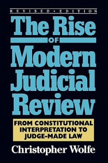 Rise of Modern Judicial Review: From Constitutional Interpretation to Judge-Made Law - Christopher Wolfe