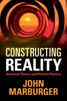 Constructing Reality: Quantum Theory and Particle Physics - John H. Marburger III