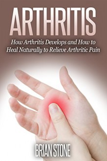 Arthritis: How Arthritis Develops and How to Heal Naturally From Arthritic Pain - Brian Stone