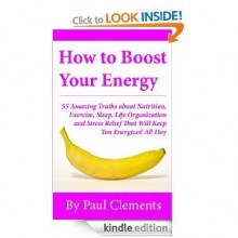 How to Boost Your Energy - 55 Amazing Truths about Nutrition, Exercise, Sleep, Life Organization and Stress Relief That Will Keep You Energized All Day (Health, Nutrition and Wellness Series) - Paul Clements