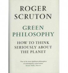 Green Philosophy: How to Think Seriously About the Planet - Roger Scruton