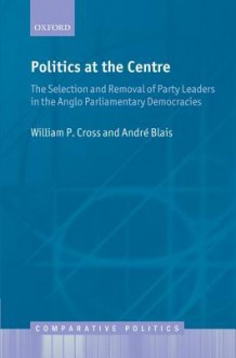 Politics at the Centre: The Selection and Removal of Party Leaders in the Anglo Parliamentary Democracies - William P. Cross, André Blais