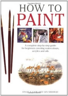 How To Paint: A Complete Step-by-Step Guide for Beginners Covering Watercolors, Acrylics and Oils - Angela Gair, Ian Sidaway