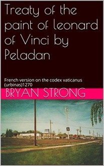 Treaty of the paint of leonard of Vinci by Peladan: French version on the codex vaticanus (urbinas)1270 (French Writting of treaty of paint by Leonard Da Vinci, co-authored Book 3) - Bryan Strong