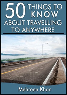 50 Things to Know About Travelling to Anywhere: Things you must know before travelling - Mehreen Khan, 50 Things To Know