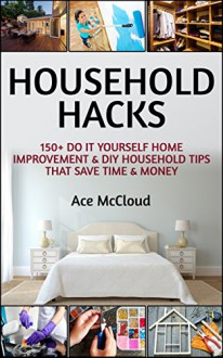 Household Hacks: 150+ Do It Yourself Home Improvement & DIY Household Tips That Save Time & Money (Household DIY Home Improvement Cleaning Organizing Tips Guide & Hacks) - Ace McCloud