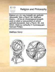 Eglwys yn y ty: neu bregeth am grefydd-deuluaidd. Gan y Parch. Mr. Matthew Henry, ... At ba un chwanegwyd pregeth arall yn atteb yr escusodion yn erbyn grefydd-deuluaidd. Gan y Parch. Mr. Job Orton. Wedi eu cyfieuthy i'r Cymraeg gan Samuel Phillips. - Matthew Henry