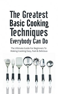 The Greatest Basic Cooking Techniques Everybody Can Do: The Ultimate Guide For Beginners To Making Cooking Easy, Fast & Delicious - Christopher P. Martin