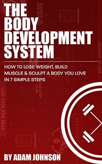 The Body Development System: How To Lose Weight, Build Muscle & Sculpt A Body You Love In 7 Simple Steps - Adam Johnson