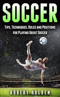 Soccer: Tips, Techniques, Rules and Positions for Playing Great Soccer (Soccer Training, Soccer Drills, Soccer IQ, How To Play Soccer, Soccer Books, Soccer Drills, Soccer Game, Soccer Tips) - Robert Holden