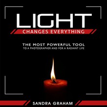 Light Changes Everything: The Most Powerful Tool To A Photographer and For A Radiant Life - Sandra Graham