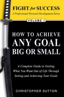 How to Achieve Any Goal Big or Small: A Complete Guide to Getting What You Want Out of Life Through Setting and Achieving Your Goals (Fight for Success Professional Personal Development) - Chris Sutton, Julie Gallagher