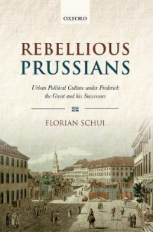 Rebellious Prussians: Urban Political Culture Under Frederick the Great and His Successors - Florian Schui