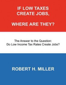 If Low Taxes Create Jobs, Where Are They?: The Answer to the Question: Do Low Tax Rates Create Jobs? - Robert H. Miller