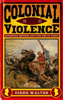 Colonial Violence: European Empires and the Use of Force - Dierk Walter