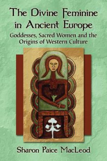 The Divine Feminine in Ancient Europe: Goddesses, Sacred Women, and the Origins of Western Culture - Sharon Paice MacLeod